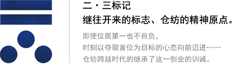 二?三標(biāo)記 繼往開來的標(biāo)志、倉(cāng)紡的精神原點(diǎn)。即使位居第一也不自負(fù)，時(shí)刻以?shī)Z取首位為目標(biāo)的心態(tài)向前邁進(jìn)…… 倉(cāng)紡跨越時(shí)代的繼承了這一創(chuàng)業(yè)的訓(xùn)誡。